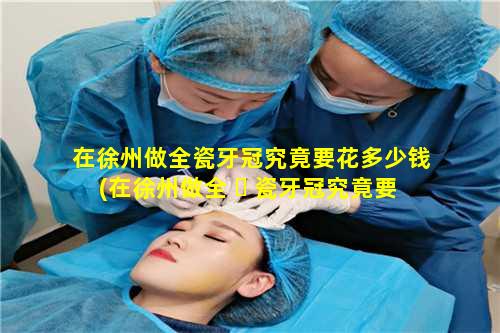 在徐州做全瓷牙冠究竟要花多少钱(在徐州做全 ☘ 瓷牙冠究竟要花多少钱 🦋 一颗)